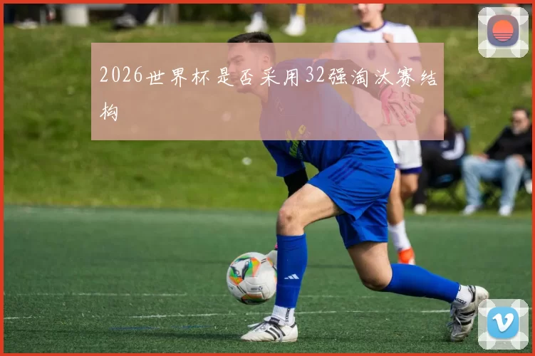 2026世界杯是否采用32强淘汰赛结构