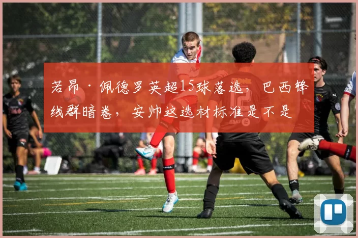 若昂·佩德罗英超15球落选，巴西锋线群暗卷，安帅这选材标准是不是只看名气不看状态